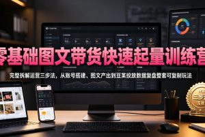 零基础图文带货快速起量训练营，完整拆解运营三步法，从账号搭建、图文产出到豆荚投放数据复盘整套可复制玩法