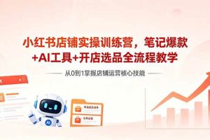 （18515期）小红书店铺实操训练营，笔记爆款+AI工具+开店选品全流程教学