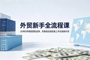 （18481期）外贸新手全流程课：从手机环境搭建到出单，零基础也能快速上手合规做外贸