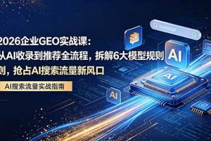 （18368期）2026 企业GEO实战课：从AI收录到推荐全流程，拆解6大模型规则，抢占 AI 搜索流量新风口