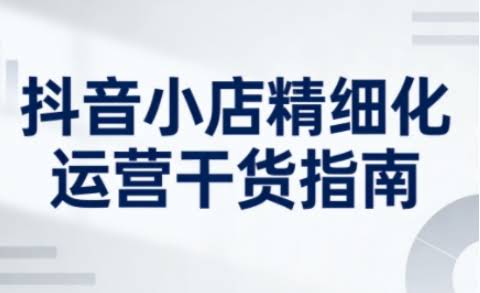 抖音小店精细化运营干货指南新版，助力商家系统提升店铺运营能力（更新26年6月）