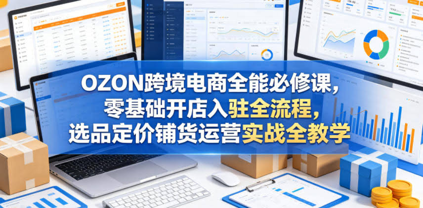 OZON跨境电商全能必修课,零基础开店入驻全流程,选品定价铺货运营实战全教学(更新0605)