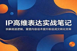 IP高维表达实战笔记：拆解底层逻辑，重塑内容话术提升粉丝成交转化效率