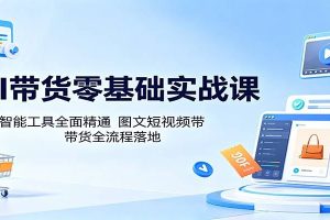 AI带货零基础实战课：多款智能工具全面精通，图文短视频带货全流程落地